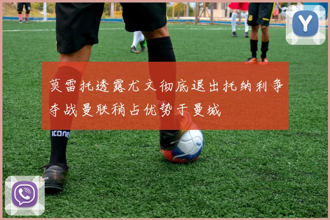 莫雷托透露尤文彻底退出托纳利争夺战曼联稍占优势于曼城