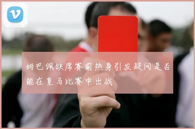 姆巴佩缺席赛前热身引发疑问是否能在皇马比赛中出战