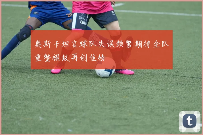 奥斯卡坦言球队失误频繁期待全队重整旗鼓再创佳绩
