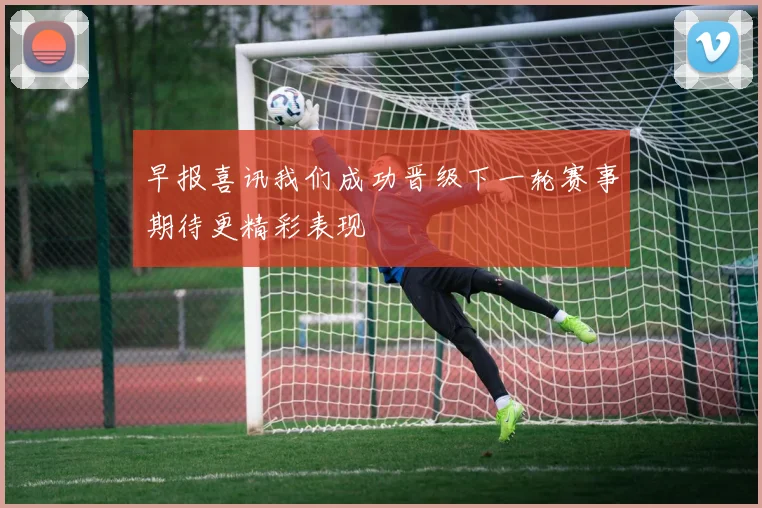 早报喜讯我们成功晋级下一轮赛事期待更精彩表现