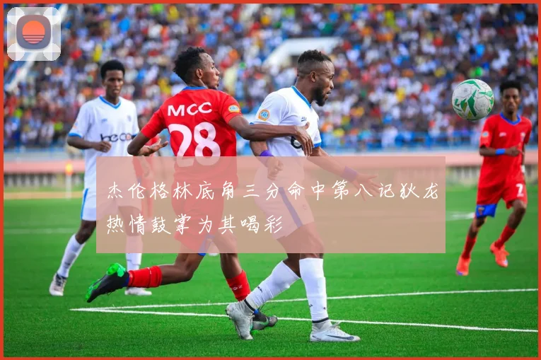 杰伦格林底角三分命中第八记狄龙热情鼓掌为其喝彩