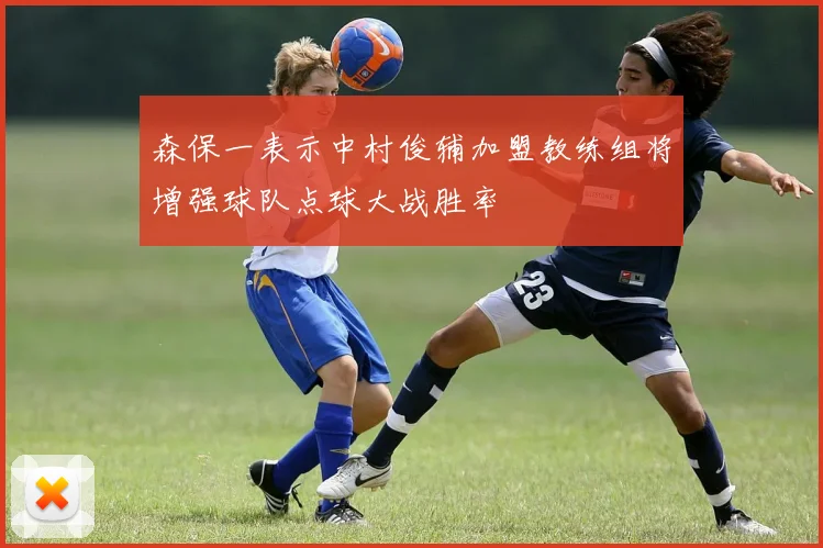森保一表示中村俊辅加盟教练组将增强球队点球大战胜率