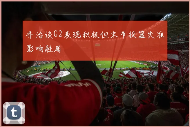 乔治谈G2表现积极但末节投篮失准影响胜局