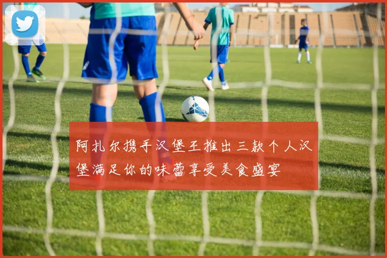 阿扎尔携手汉堡王推出三款个人汉堡满足你的味蕾享受美食盛宴
