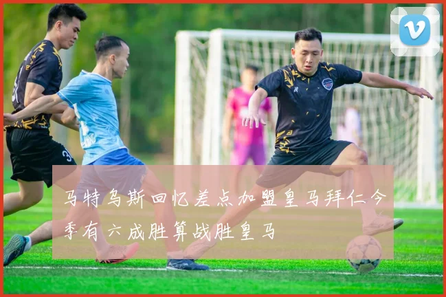 马特乌斯回忆差点加盟皇马拜仁今季有六成胜算战胜皇马