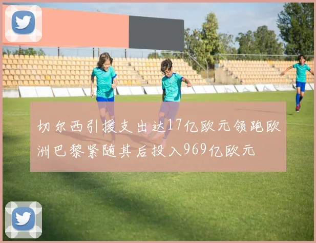 切尔西引援支出达17亿欧元领跑欧洲巴黎紧随其后投入969亿欧元