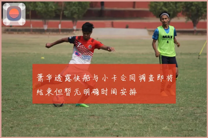 萧华透露快船与小卡合同调查即将结束但暂无明确时间安排