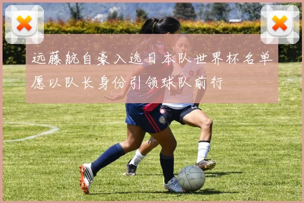 远藤航自豪入选日本队世界杯名单愿以队长身份引领球队前行
