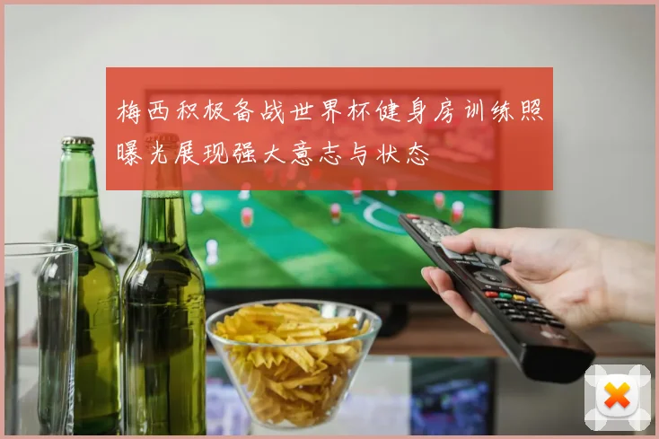 梅西积极备战世界杯健身房训练照曝光展现强大意志与状态