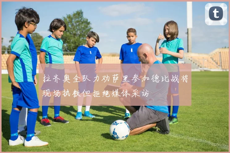 拉齐奥全队力劝萨里参加德比战将现场执教但拒绝媒体采访