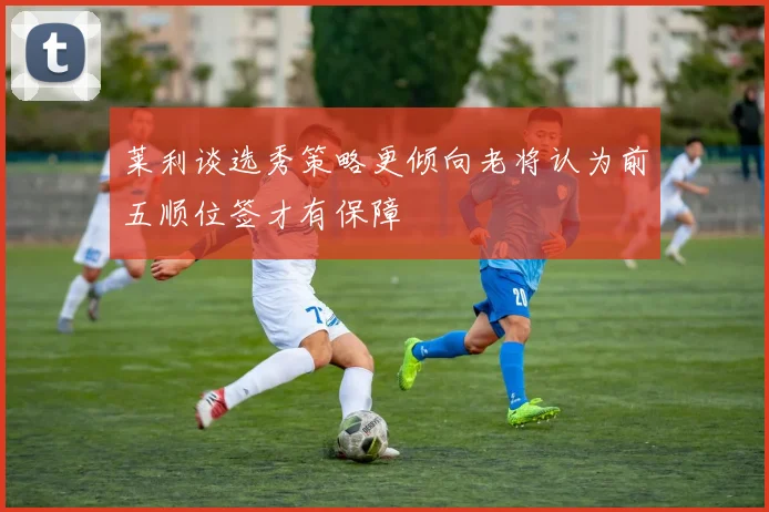 莱利谈选秀策略更倾向老将认为前五顺位签才有保障