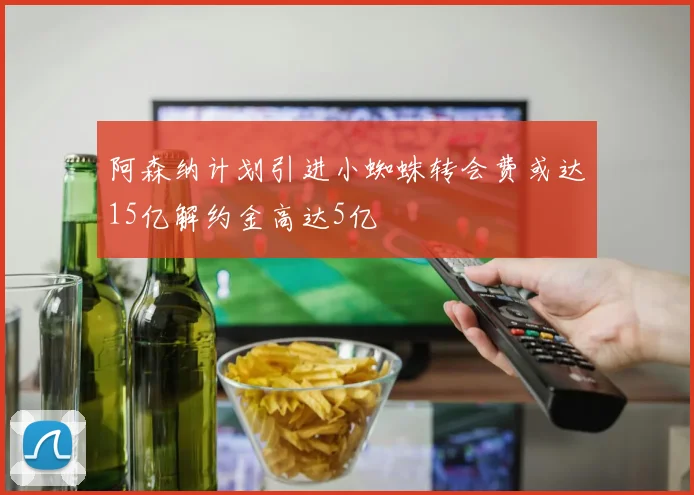 阿森纳计划引进小蜘蛛转会费或达15亿解约金高达5亿