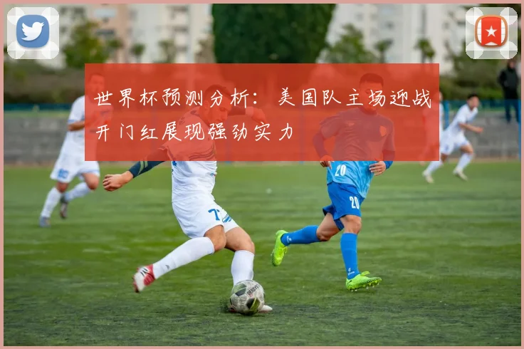 世界杯预测分析：美国队主场迎战开门红展现强劲实力