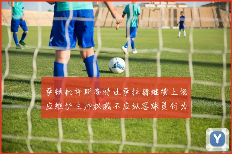 萨顿批评斯洛特让萨拉赫继续上场应维护主帅权威不应纵容球员行为
