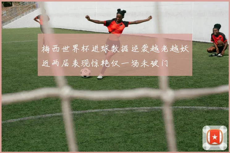 梅西世界杯进球数据逆袭越老越妖近两届表现惊艳仅一场未破门